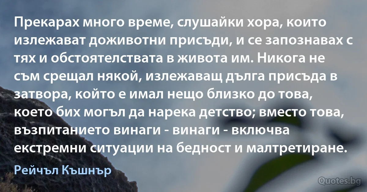 Прекарах много време, слушайки хора, които излежават доживотни присъди, и се запознавах с тях и обстоятелствата в живота им. Никога не съм срещал някой, излежаващ дълга присъда в затвора, който е имал нещо близко до това, което бих могъл да нарека детство; вместо това, възпитанието винаги - винаги - включва екстремни ситуации на бедност и малтретиране. (Рейчъл Къшнър)