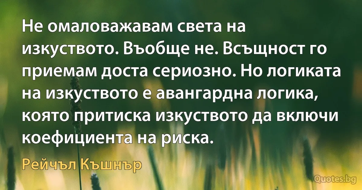 Не омаловажавам света на изкуството. Въобще не. Всъщност го приемам доста сериозно. Но логиката на изкуството е авангардна логика, която притиска изкуството да включи коефициента на риска. (Рейчъл Къшнър)