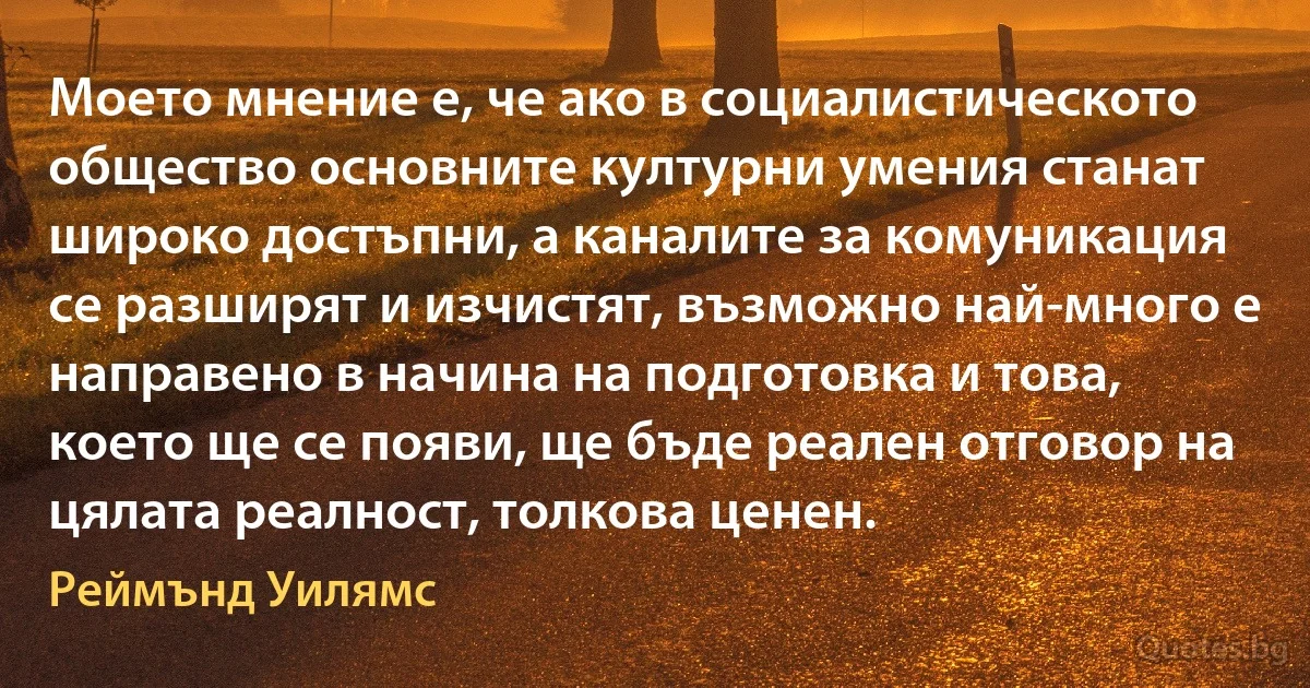 Моето мнение е, че ако в социалистическото общество основните културни умения станат широко достъпни, а каналите за комуникация се разширят и изчистят, възможно най-много е направено в начина на подготовка и това, което ще се появи, ще бъде реален отговор на цялата реалност, толкова ценен. (Реймънд Уилямс)