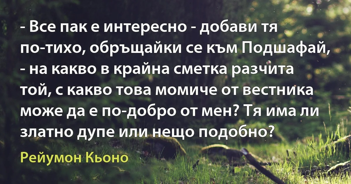 - Все пак е интересно - добави тя по-тихо, обръщайки се към Подшафай, - на какво в крайна сметка разчита той, с какво това момиче от вестника може да е по-добро от мен? Тя има ли златно дупе или нещо подобно? (Рейумон Кьоно)