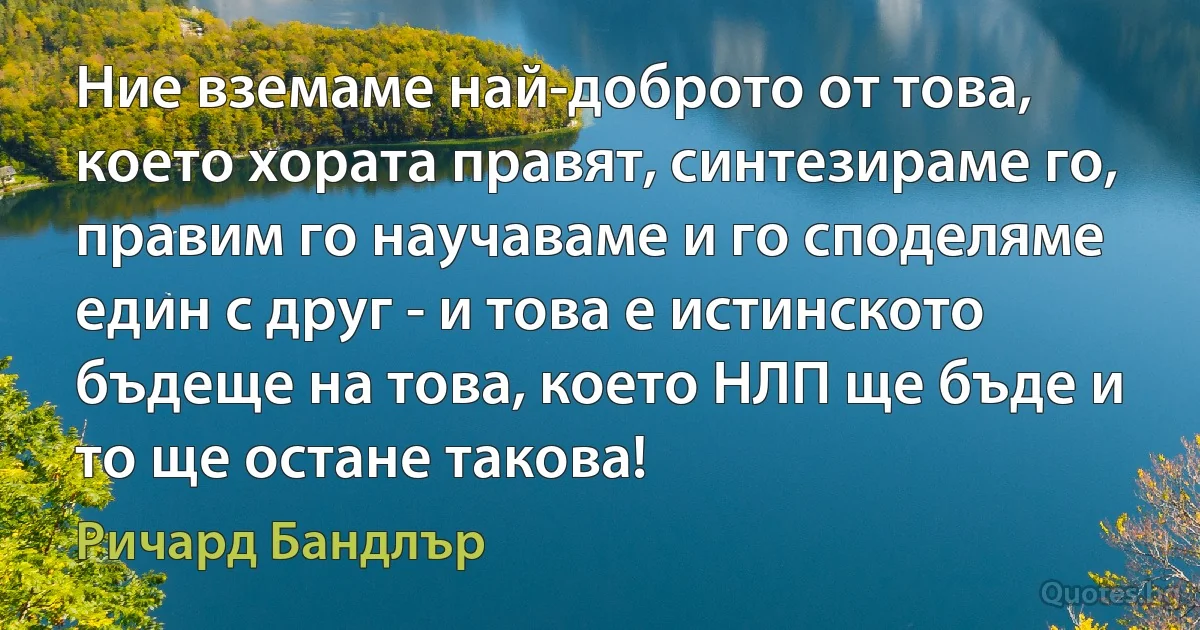 Ние вземаме най-доброто от това, което хората правят, синтезираме го, правим го научаваме и го споделяме един с друг - и това е истинското бъдеще на това, което НЛП ще бъде и то ще остане такова! (Ричард Бандлър)