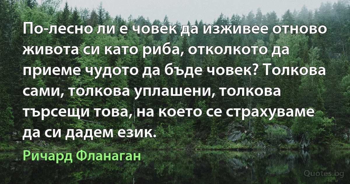 По-лесно ли е човек да изживее отново живота си като риба, отколкото да приеме чудото да бъде човек? Толкова сами, толкова уплашени, толкова търсещи това, на което се страхуваме да си дадем език. (Ричард Фланаган)