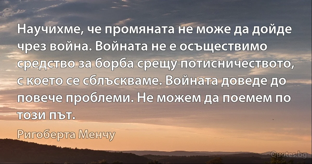 Научихме, че промяната не може да дойде чрез война. Войната не е осъществимо средство за борба срещу потисничеството, с което се сблъскваме. Войната доведе до повече проблеми. Не можем да поемем по този път. (Ригоберта Менчу)