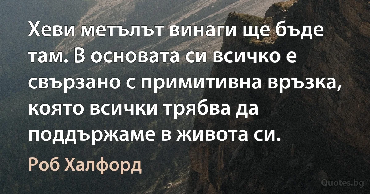 Хеви метълът винаги ще бъде там. В основата си всичко е свързано с примитивна връзка, която всички трябва да поддържаме в живота си. (Роб Халфорд)