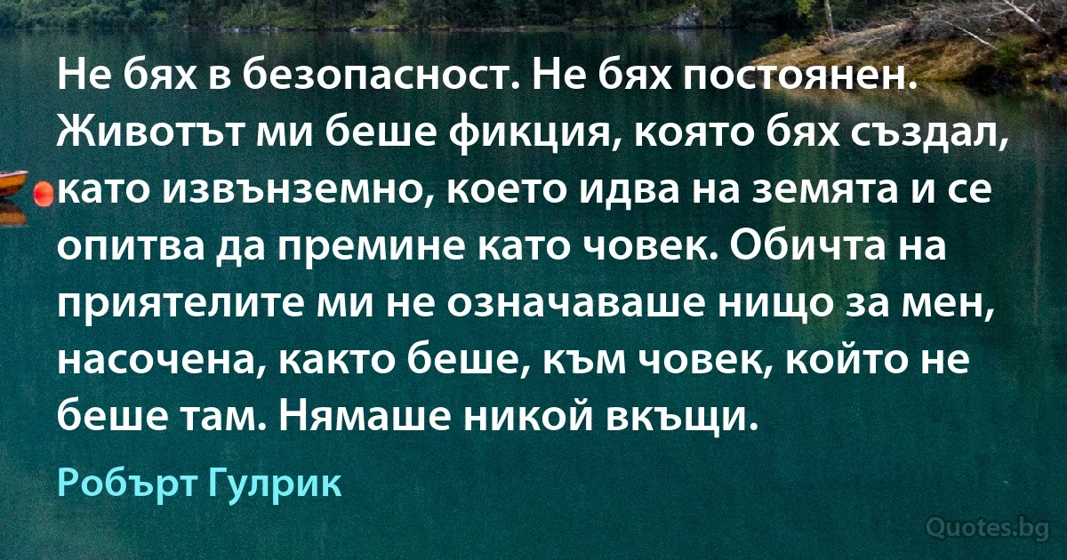 Не бях в безопасност. Не бях постоянен. Животът ми беше фикция, която бях създал, като извънземно, което идва на земята и се опитва да премине като човек. Обичта на приятелите ми не означаваше нищо за мен, насочена, както беше, към човек, който не беше там. Нямаше никой вкъщи. (Робърт Гулрик)