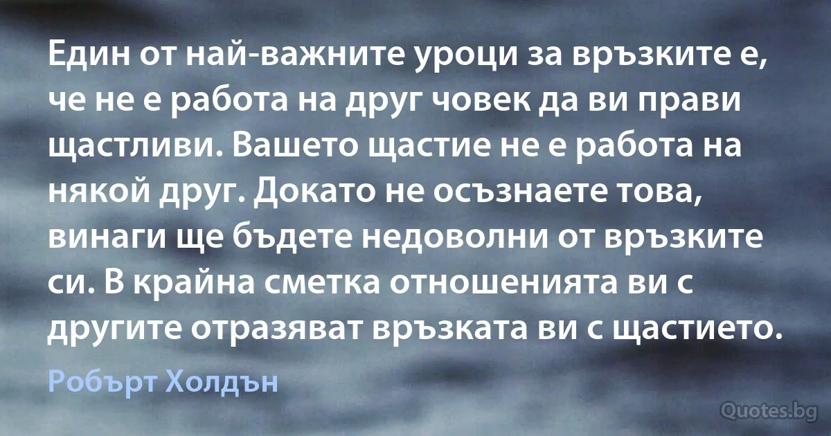 Един от най-важните уроци за връзките е, че не е работа на друг човек да ви прави щастливи. Вашето щастие не е работа на някой друг. Докато не осъзнаете това, винаги ще бъдете недоволни от връзките си. В крайна сметка отношенията ви с другите отразяват връзката ви с щастието. (Робърт Холдън)