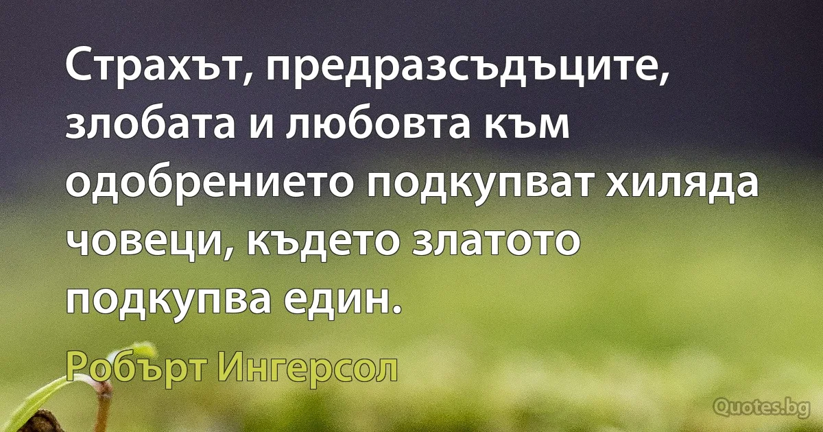 Страхът, предразсъдъците, злобата и любовта към одобрението подкупват хиляда човеци, където златото подкупва един. (Робърт Ингерсол)