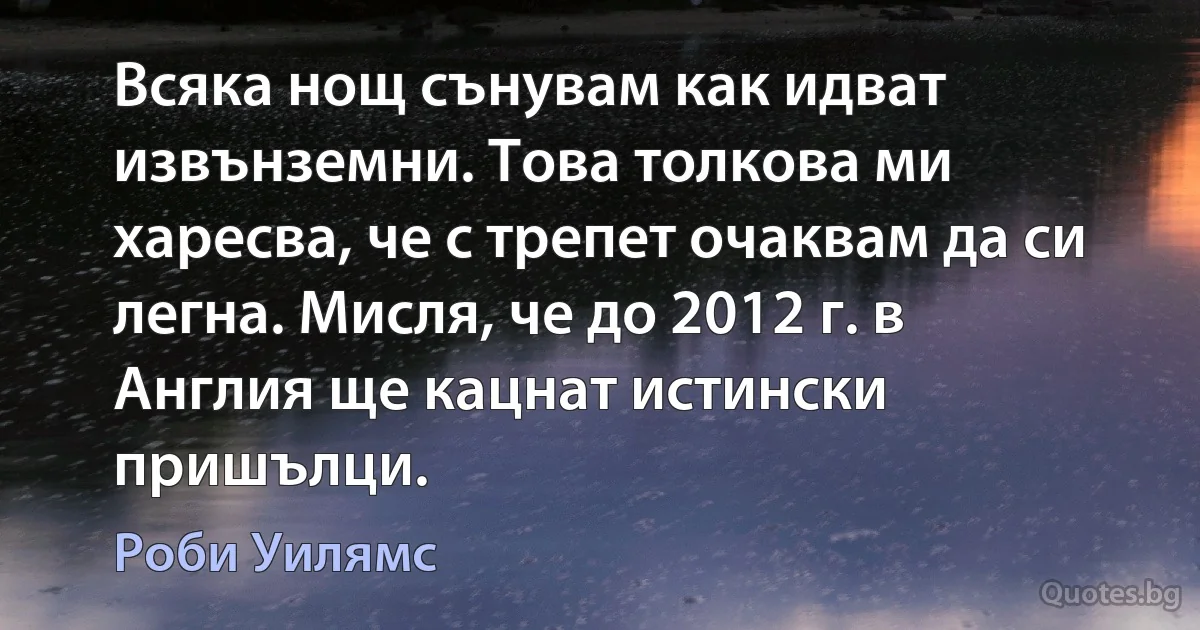 Всяка нощ сънувам как идват извънземни. Това толкова ми харесва, че с трепет очаквам да си легна. Мисля, че до 2012 г. в Англия ще кацнат истински пришълци. (Роби Уилямс)