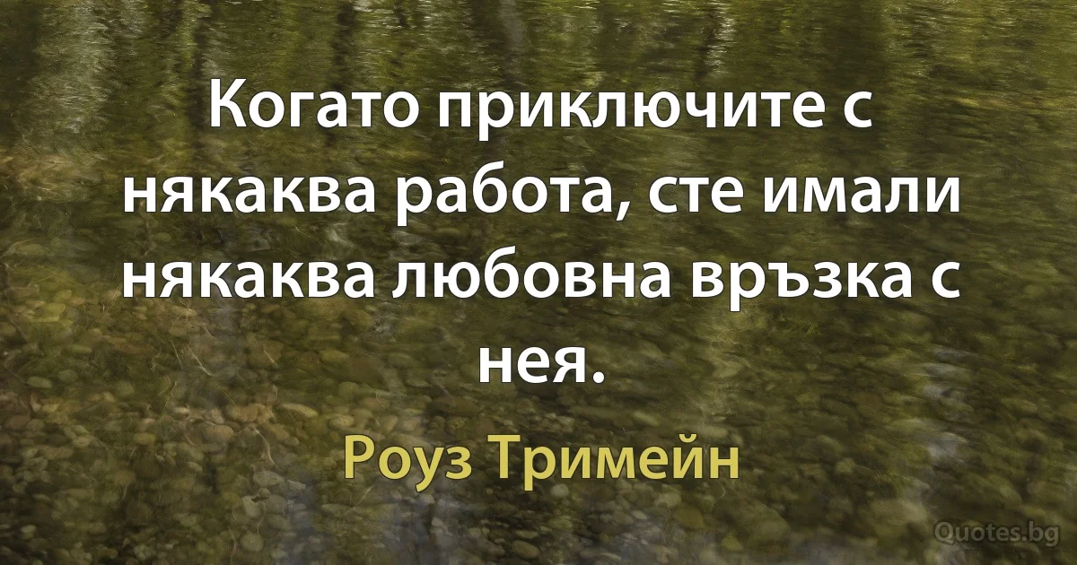 Когато приключите с някаква работа, сте имали някаква любовна връзка с нея. (Роуз Тримейн)