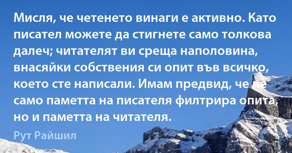 Мисля, че четенето винаги е активно. Като писател можете да стигнете само толкова далеч; читателят ви среща наполовина, внасяйки собствения си опит във всичко, което сте написали. Имам предвид, че не само паметта на писателя филтрира опита, но и паметта на читателя. (Рут Райшил)