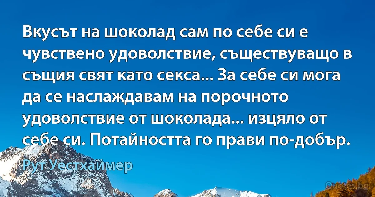 Вкусът на шоколад сам по себе си е чувствено удоволствие, съществуващо в същия свят като секса... За себе си мога да се наслаждавам на порочното удоволствие от шоколада... изцяло от себе си. Потайността го прави по-добър. (Рут Уестхаймер)