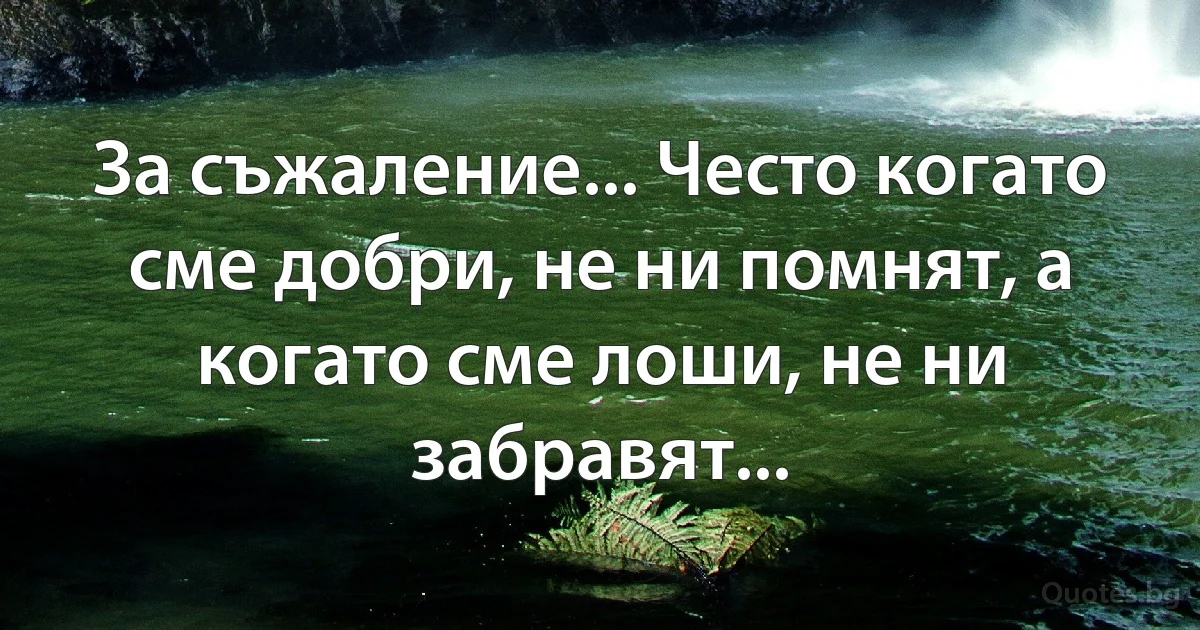 За съжаление... Често когато сме добри, не ни помнят, а когато сме лоши, не ни забравят... (INZ BG)