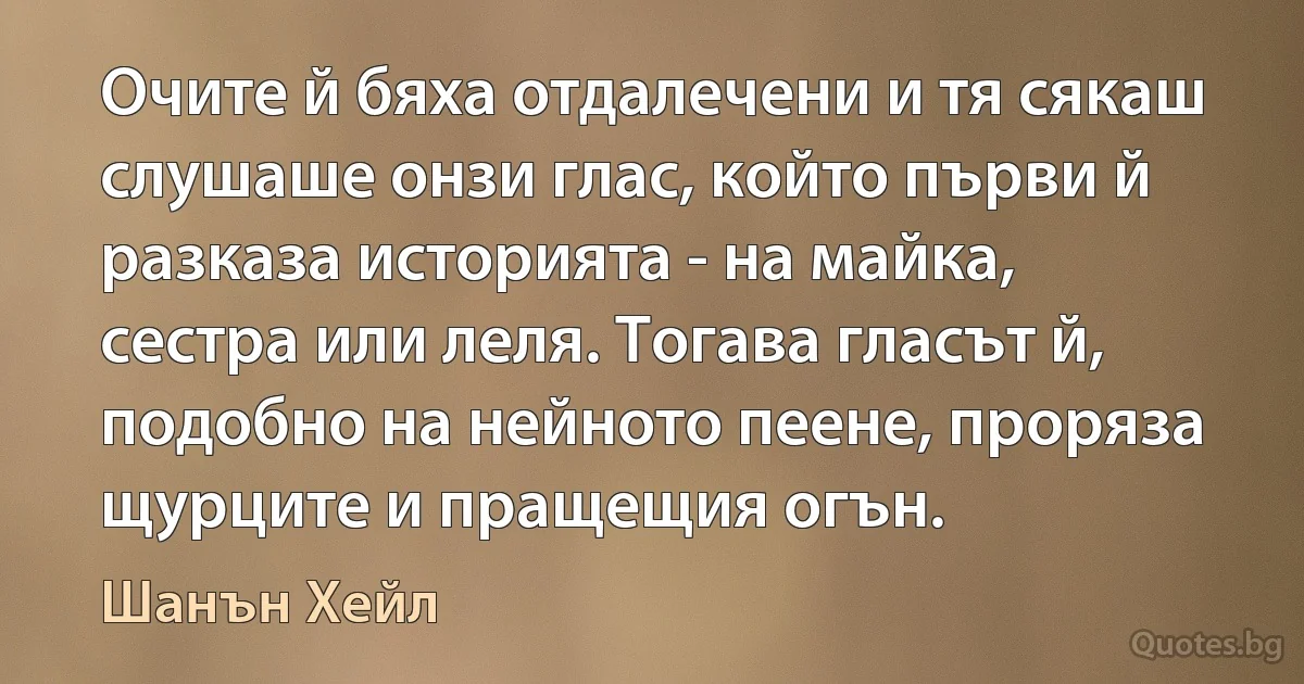 Очите й бяха отдалечени и тя сякаш слушаше онзи глас, който първи й разказа историята - на майка, сестра или леля. Тогава гласът й, подобно на нейното пеене, проряза щурците и пращещия огън. (Шанън Хейл)