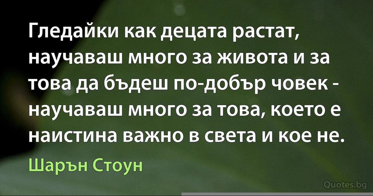 Гледайки как децата растат, научаваш много за живота и за това да бъдеш по-добър човек - научаваш много за това, което е наистина важно в света и кое не. (Шарън Стоун)