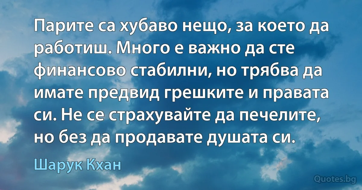 Парите са хубаво нещо, за което да работиш. Много е важно да сте финансово стабилни, но трябва да имате предвид грешките и правата си. Не се страхувайте да печелите, но без да продавате душата си. (Шарук Кхан)