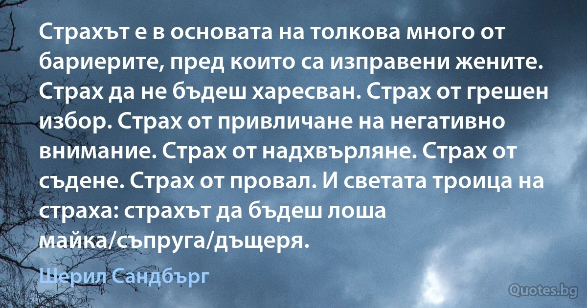 Страхът е в основата на толкова много от бариерите, пред които са изправени жените. Страх да не бъдеш харесван. Страх от грешен избор. Страх от привличане на негативно внимание. Страх от надхвърляне. Страх от съдене. Страх от провал. И светата троица на страха: страхът да бъдеш лоша майка/съпруга/дъщеря. (Шерил Сандбърг)