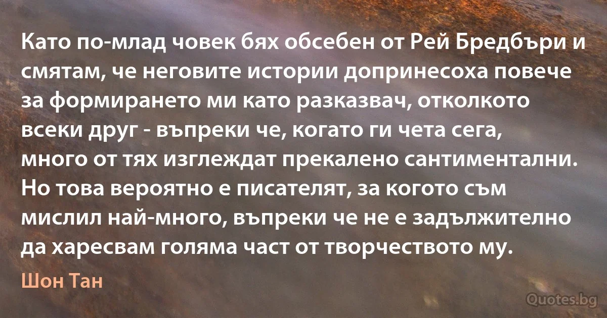 Като по-млад човек бях обсебен от Рей Бредбъри и смятам, че неговите истории допринесоха повече за формирането ми като разказвач, отколкото всеки друг - въпреки че, когато ги чета сега, много от тях изглеждат прекалено сантиментални. Но това вероятно е писателят, за когото съм мислил най-много, въпреки че не е задължително да харесвам голяма част от творчеството му. (Шон Тан)