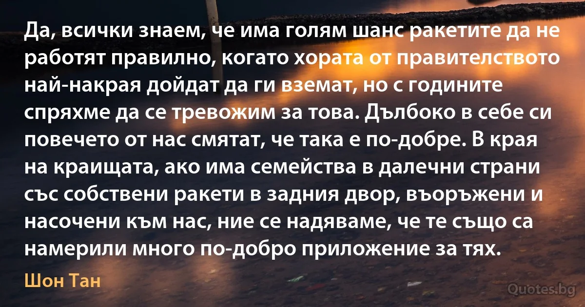 Да, всички знаем, че има голям шанс ракетите да не работят правилно, когато хората от правителството най-накрая дойдат да ги вземат, но с годините спряхме да се тревожим за това. Дълбоко в себе си повечето от нас смятат, че така е по-добре. В края на краищата, ако има семейства в далечни страни със собствени ракети в задния двор, въоръжени и насочени към нас, ние се надяваме, че те също са намерили много по-добро приложение за тях. (Шон Тан)