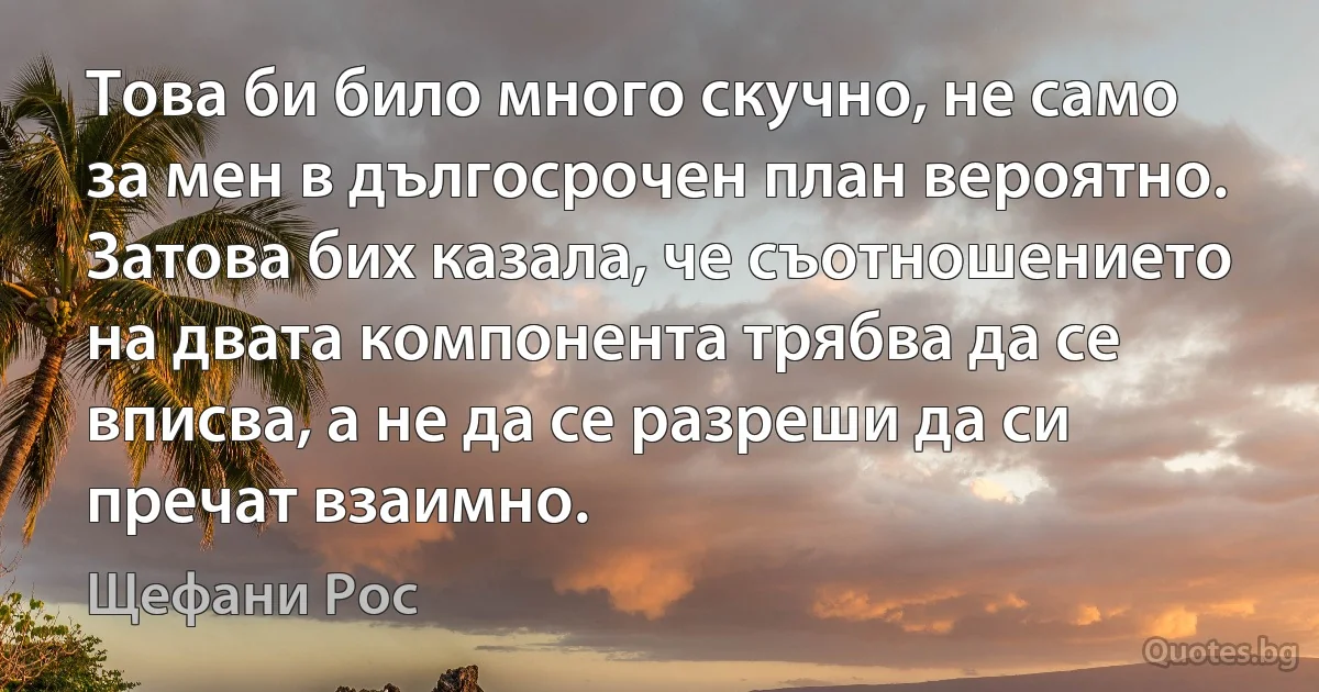 Това би било много скучно, не само за мен в дългосрочен план вероятно. Затова бих казала, че съотношението на двата компонента трябва да се вписва, а не да се разреши да си пречат взаимно. (Щефани Рос)