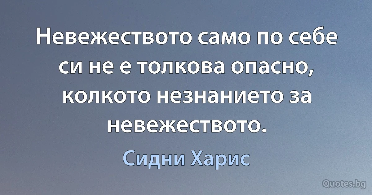 Невежеството само по себе си не е толкова опасно, колкото незнанието за невежеството. (Сидни Харис)