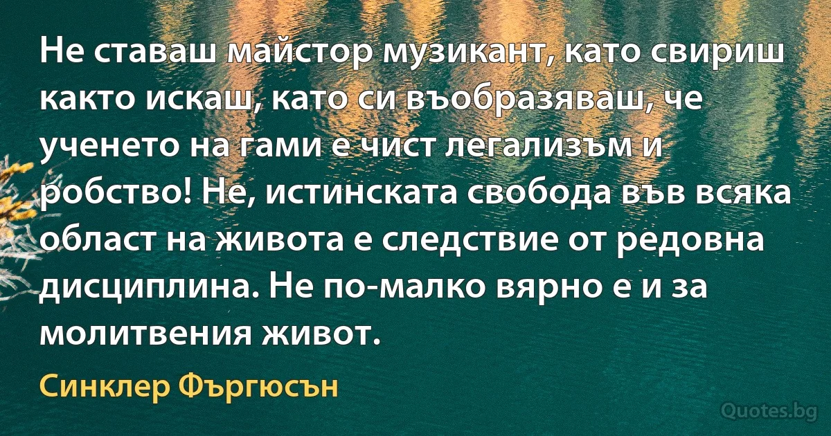 Не ставаш майстор музикант, като свириш както искаш, като си въобразяваш, че ученето на гами е чист легализъм и робство! Не, истинската свобода във всяка област на живота е следствие от редовна дисциплина. Не по-малко вярно е и за молитвения живот. (Синклер Фъргюсън)