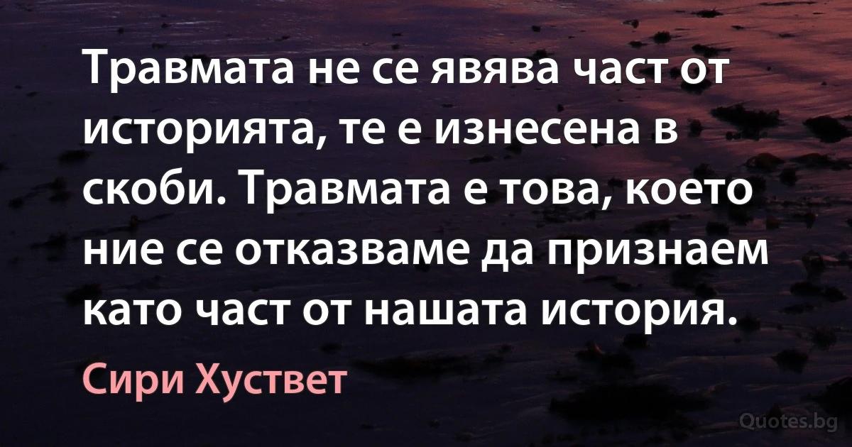 Травмата не се явява част от историята, те е изнесена в скоби. Травмата е това, което ние се отказваме да признаем като част от нашата история. (Сири Хуствет)