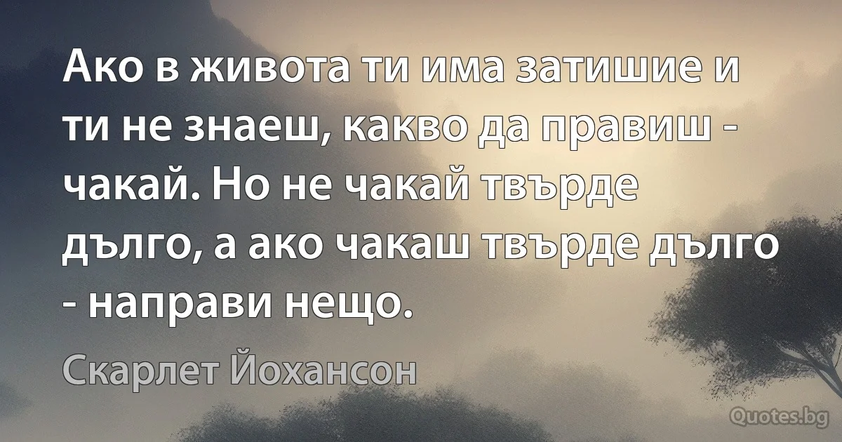 Ако в живота ти има затишие и ти не знаеш, какво да правиш - чакай. Но не чакай твърде дълго, а ако чакаш твърде дълго - направи нещо. (Скарлет Йохансон)