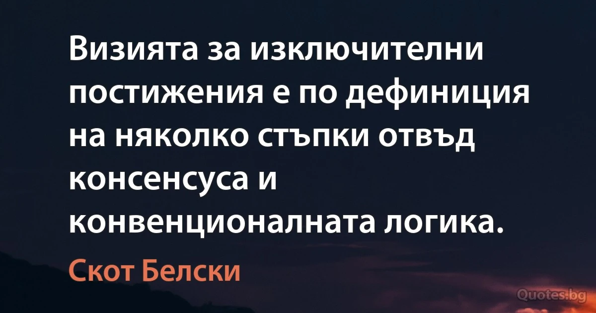 Визията за изключителни постижения е по дефиниция на няколко стъпки отвъд консенсуса и конвенционалната логика. (Скот Белски)