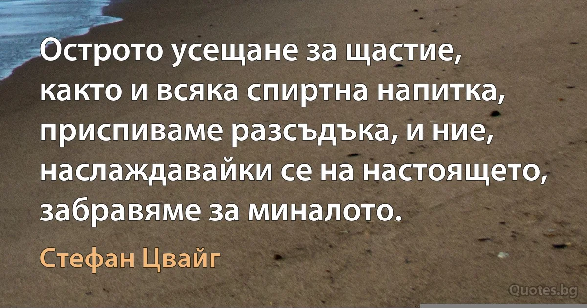 Острото усещане за щастие, както и всяка спиртна напитка, приспиваме разсъдъка, и ние, наслаждавайки се на настоящето, забравяме за миналото. (Стефан Цвайг)