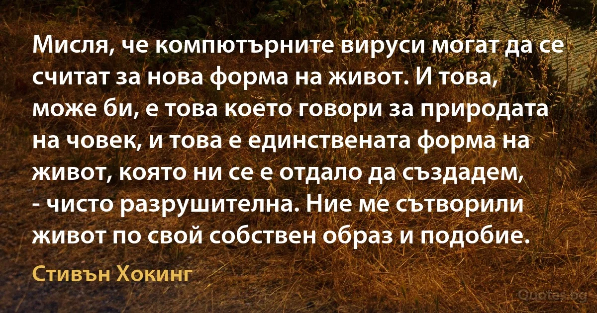 Мисля, че компютърните вируси могат да се считат за нова форма на живот. И това, може би, е това което говори за природата на човек, и това е единствената форма на живот, която ни се е отдало да създадем, - чисто разрушителна. Ние ме сътворили живот по свой собствен образ и подобие. (Стивън Хокинг)