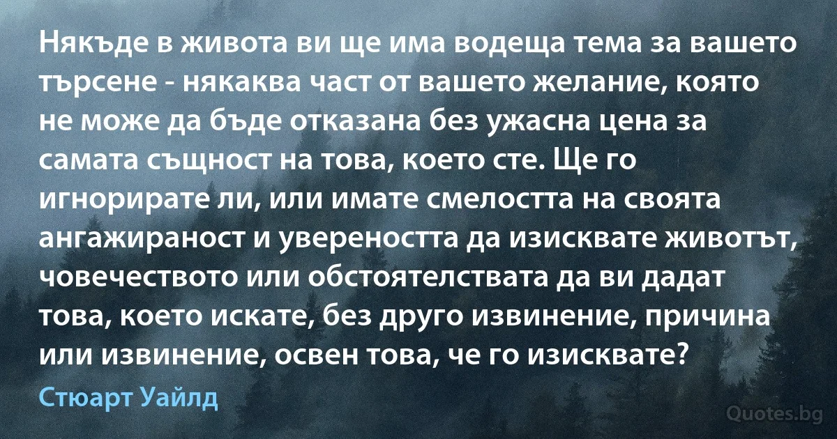 Някъде в живота ви ще има водеща тема за вашето търсене - някаква част от вашето желание, която не може да бъде отказана без ужасна цена за самата същност на това, което сте. Ще го игнорирате ли, или имате смелостта на своята ангажираност и увереността да изисквате животът, човечеството или обстоятелствата да ви дадат това, което искате, без друго извинение, причина или извинение, освен това, че го изисквате? (Стюарт Уайлд)