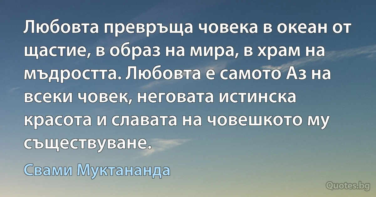 Любовта превръща човека в океан от щастие, в образ на мира, в храм на мъдростта. Любовта е самото Аз на всеки човек, неговата истинска красота и славата на човешкото му съществуване. (Свами Муктананда)