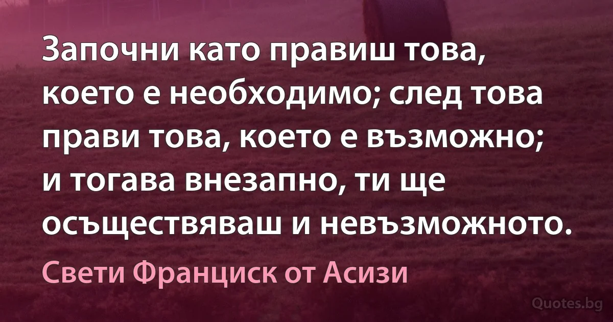 Започни като правиш това, което е необходимо; след това прави това, което е възможно; и тогава внезапно, ти ще осъществяваш и невъзможното. (Свети Франциск от Асизи)