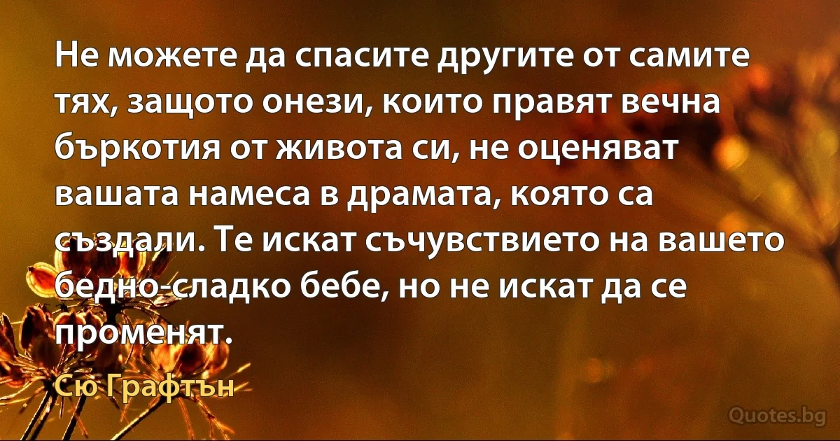 Не можете да спасите другите от самите тях, защото онези, които правят вечна бъркотия от живота си, не оценяват вашата намеса в драмата, която са създали. Те искат съчувствието на вашето бедно-сладко бебе, но не искат да се променят. (Сю Графтън)