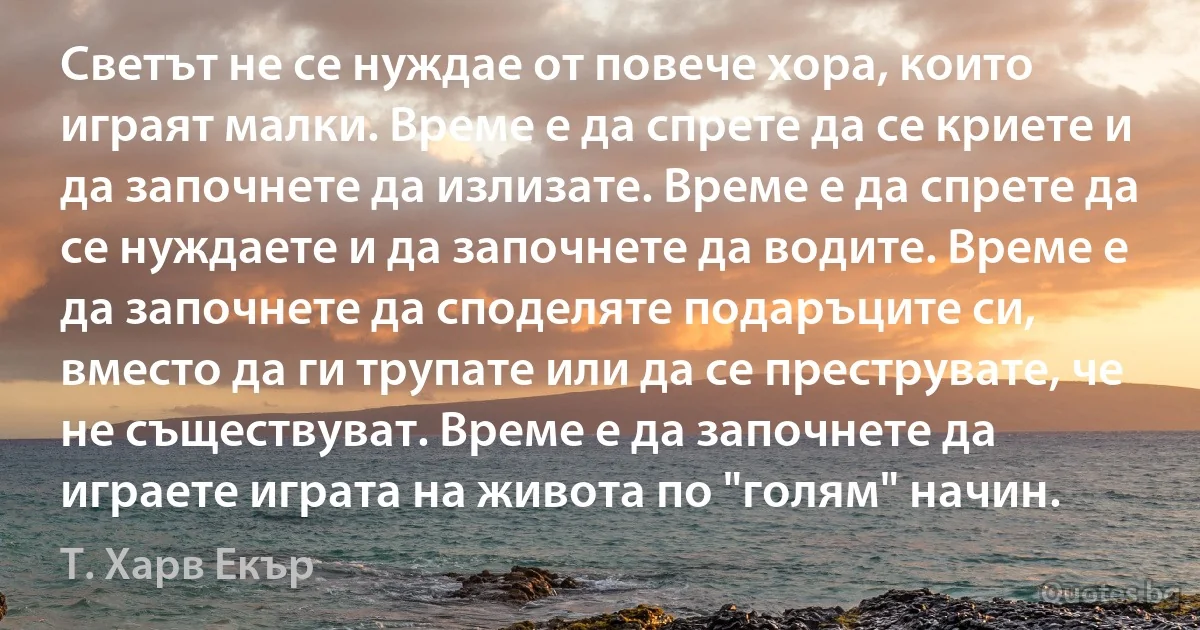 Светът не се нуждае от повече хора, които играят малки. Време е да спрете да се криете и да започнете да излизате. Време е да спрете да се нуждаете и да започнете да водите. Време е да започнете да споделяте подаръците си, вместо да ги трупате или да се преструвате, че не съществуват. Време е да започнете да играете играта на живота по "голям" начин. (Т. Харв Екър)