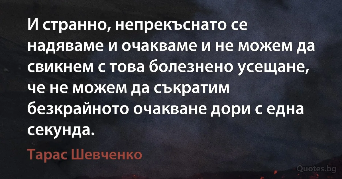 И странно, непрекъснато се надяваме и очакваме и не можем да свикнем с това болезнено усещане, че не можем да съкратим безкрайното очакване дори с една секунда. (Тарас Шевченко)