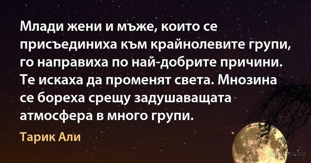 Млади жени и мъже, които се присъединиха към крайнолевите групи, го направиха по най-добрите причини. Те искаха да променят света. Мнозина се бореха срещу задушаващата атмосфера в много групи. (Тарик Али)