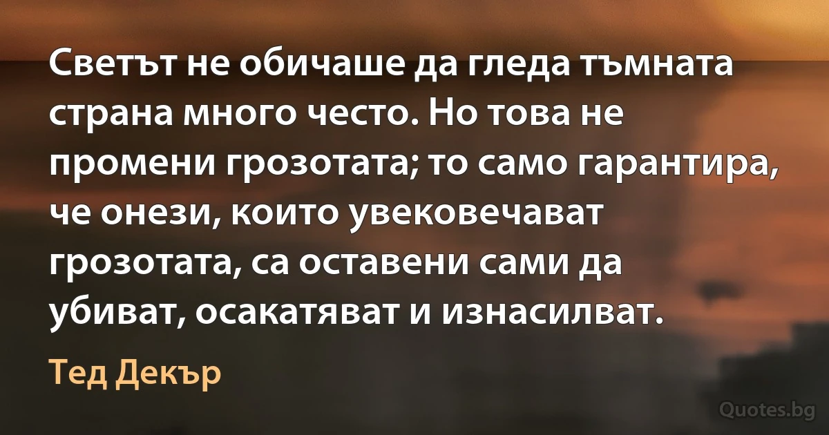 Светът не обичаше да гледа тъмната страна много често. Но това не промени грозотата; то само гарантира, че онези, които увековечават грозотата, са оставени сами да убиват, осакатяват и изнасилват. (Тед Декър)