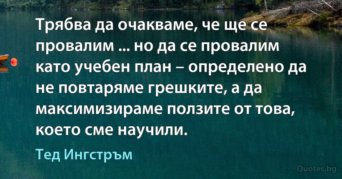 Трябва да очакваме, че ще се провалим ... но да се провалим като учебен план – определено да не повтаряме грешките, а да максимизираме ползите от това, което сме научили. (Тед Ингстръм)