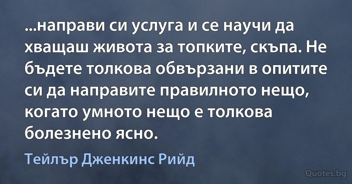 ...направи си услуга и се научи да хващаш живота за топките, скъпа. Не бъдете толкова обвързани в опитите си да направите правилното нещо, когато умното нещо е толкова болезнено ясно. (Тейлър Дженкинс Рийд)