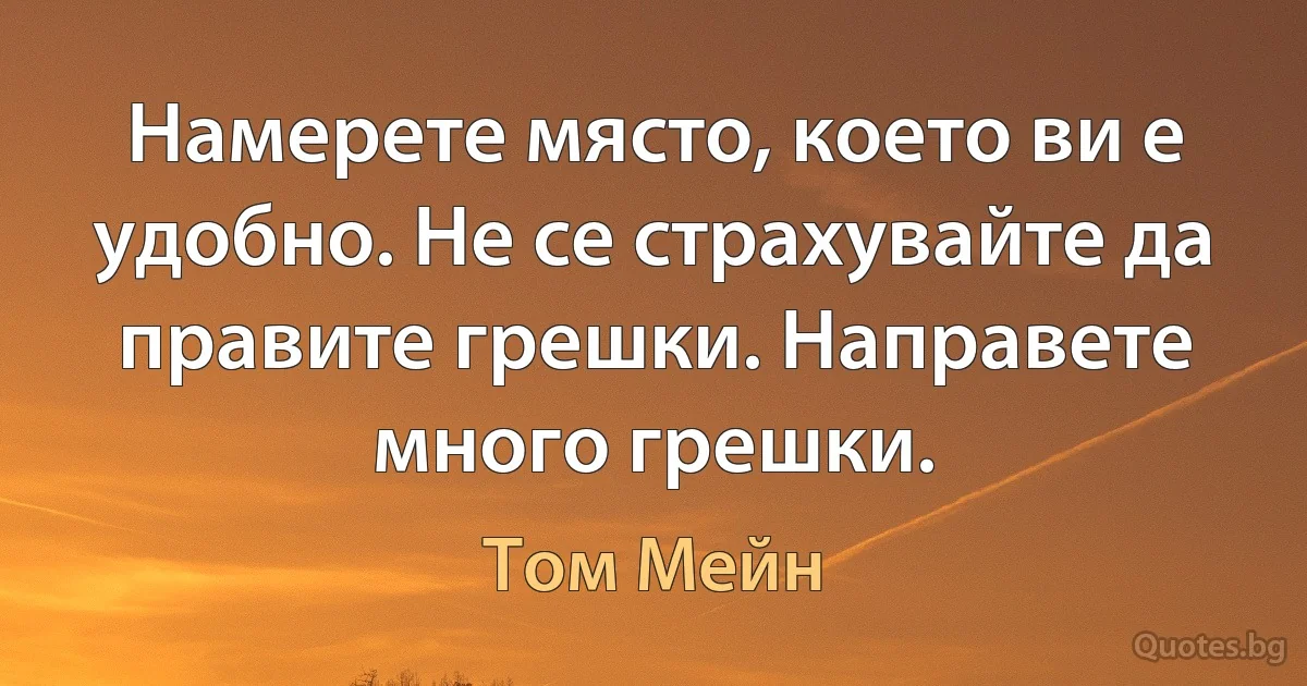 Намерете място, което ви е удобно. Не се страхувайте да правите грешки. Направете много грешки. (Том Мейн)