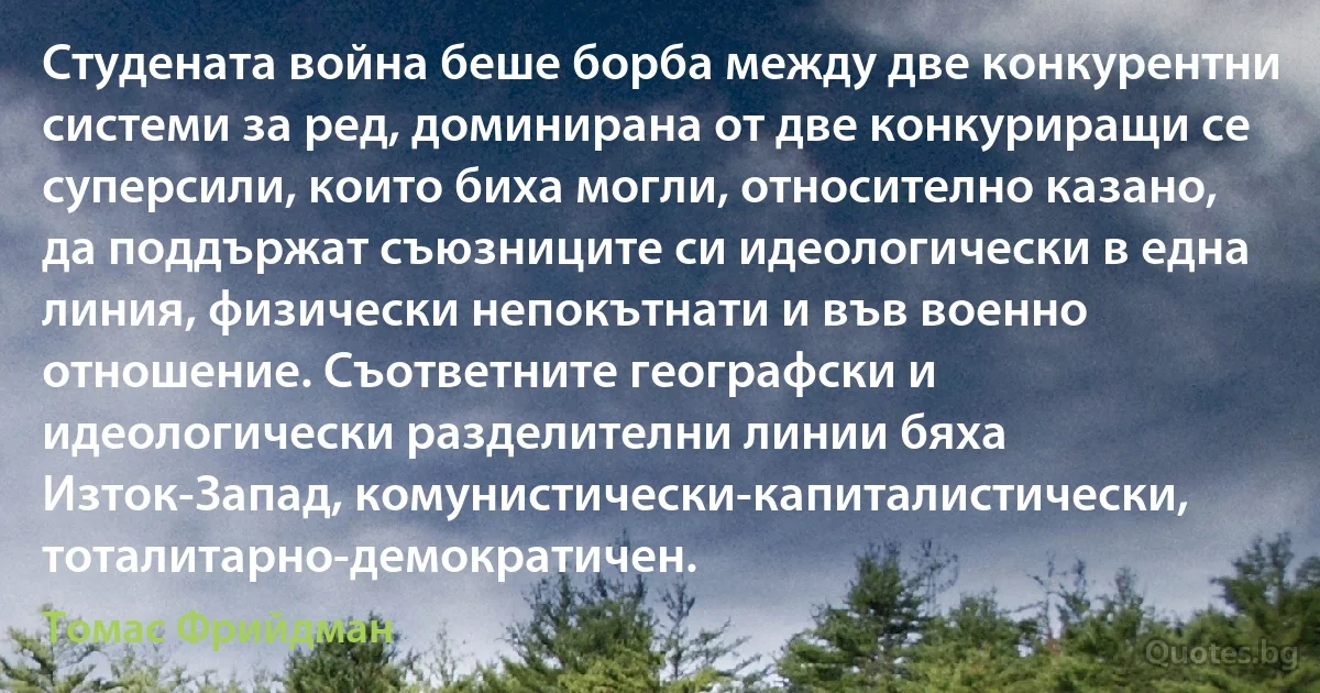 Студената война беше борба между две конкурентни системи за ред, доминирана от две конкуриращи се суперсили, които биха могли, относително казано, да поддържат съюзниците си идеологически в една линия, физически непокътнати и във военно отношение. Съответните географски и идеологически разделителни линии бяха Изток-Запад, комунистически-капиталистически, тоталитарно-демократичен. (Томас Фрийдман)