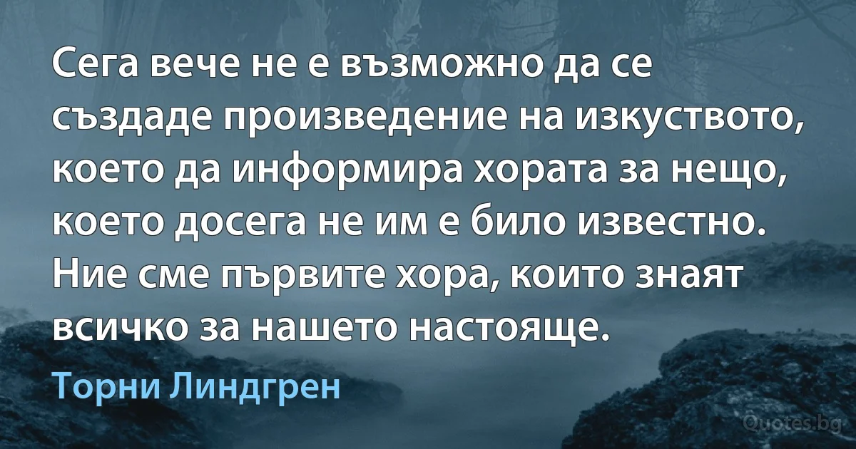 Сега вече не е възможно да се създаде произведение на изкуството, което да информира хората за нещо, което досега не им е било известно. Ние сме първите хора, които знаят всичко за нашето настояще. (Торни Линдгрен)