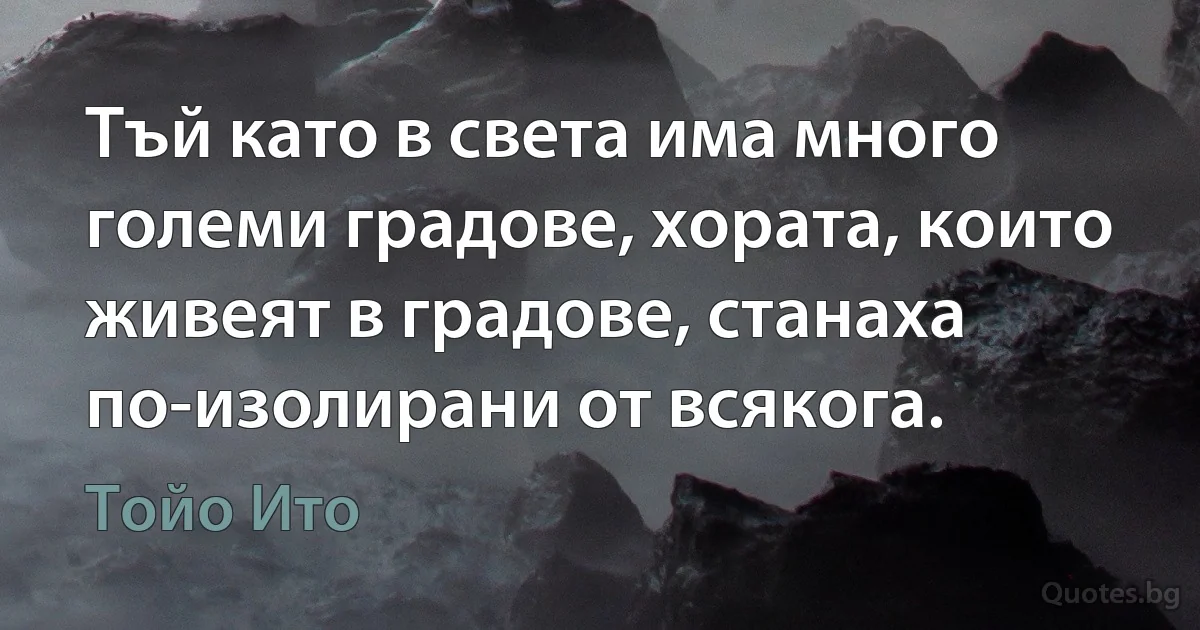 Тъй като в света има много големи градове, хората, които живеят в градове, станаха по-изолирани от всякога. (Тойо Ито)