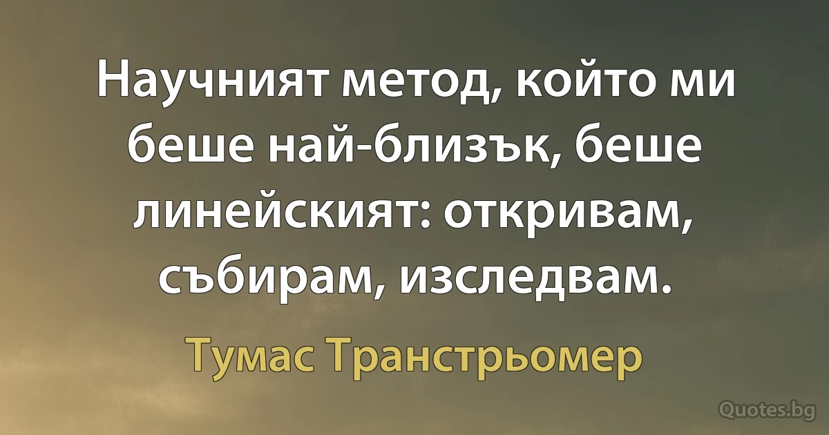 Научният метод, който ми беше най-близък, беше линейският: откривам, събирам, изследвам. (Тумас Транстрьомер)