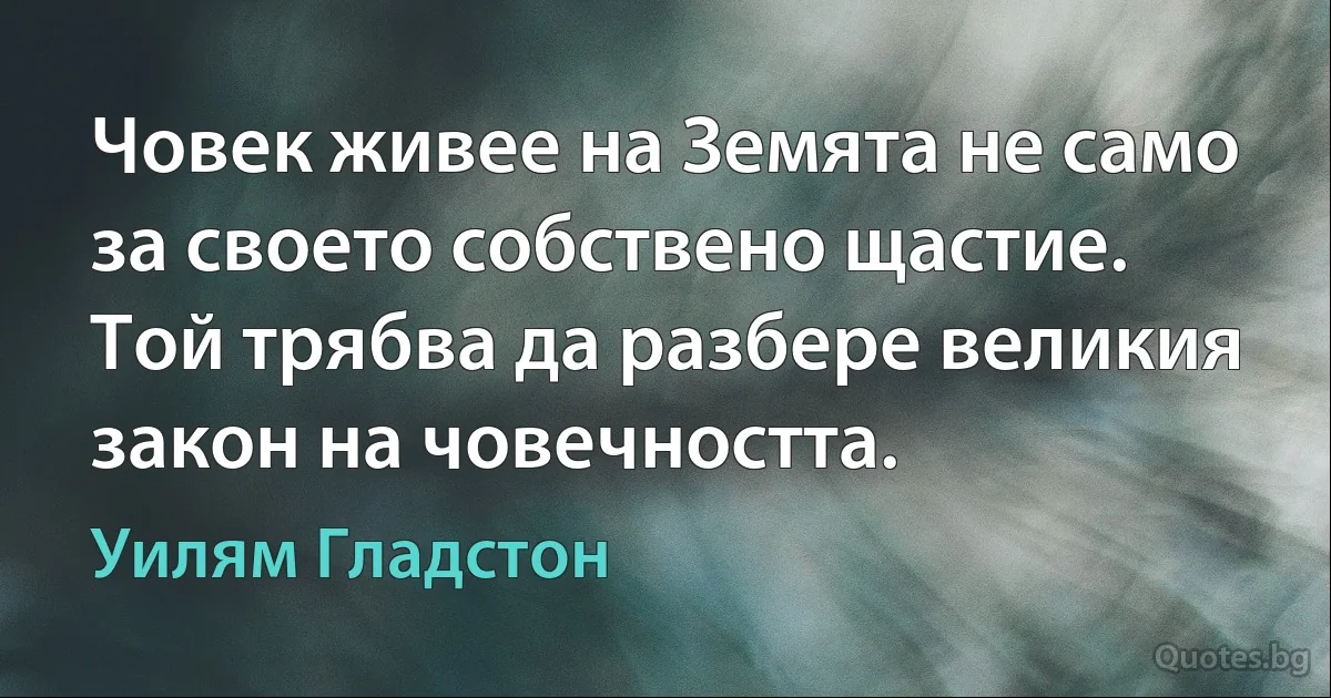 Човек живее на Земята не само за своето собствено щастие. Той трябва да разбере великия закон на човечността. (Уилям Гладстон)