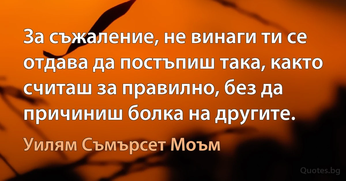 За съжаление, не винаги ти се отдава да постъпиш така, както считаш за правилно, без да причиниш болка на другите. (Уилям Съмърсет Моъм)