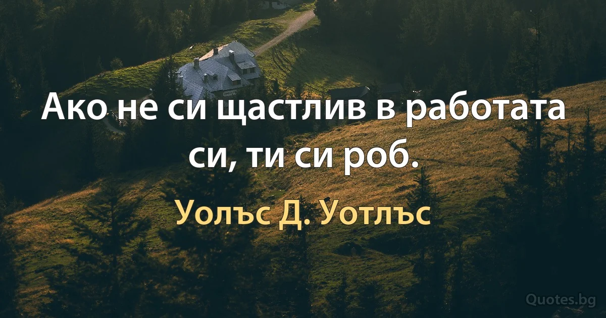 Ако не си щастлив в работата си, ти си роб. (Уолъс Д. Уотлъс)