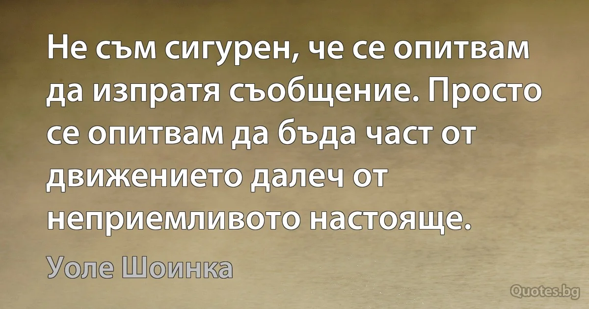 Не съм сигурен, че се опитвам да изпратя съобщение. Просто се опитвам да бъда част от движението далеч от неприемливото настояще. (Уоле Шоинка)