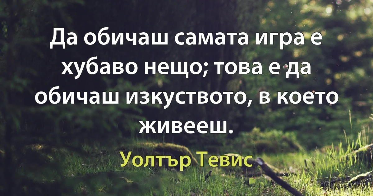 Да обичаш самата игра е хубаво нещо; това е да обичаш изкуството, в което живееш. (Уолтър Тевис)